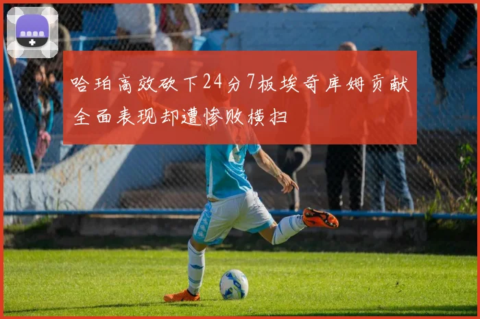 哈珀高效砍下24分7板埃奇库姆贡献全面表现却遭惨败横扫