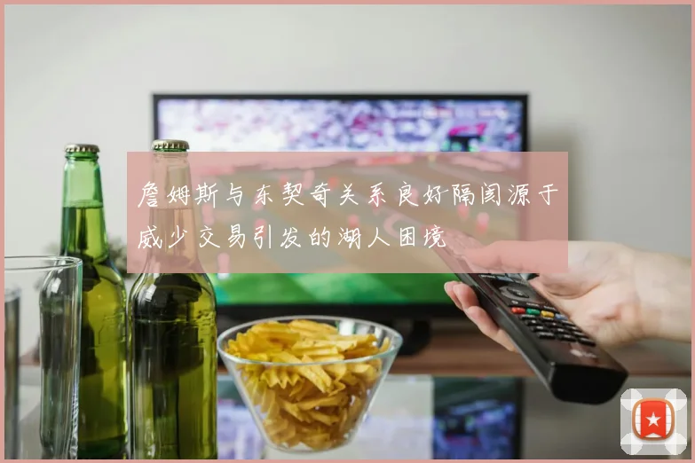 詹姆斯与东契奇关系良好隔阂源于威少交易引发的湖人困境