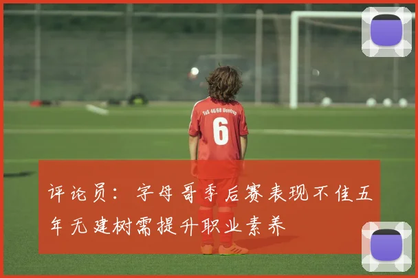 评论员：字母哥季后赛表现不佳五年无建树需提升职业素养