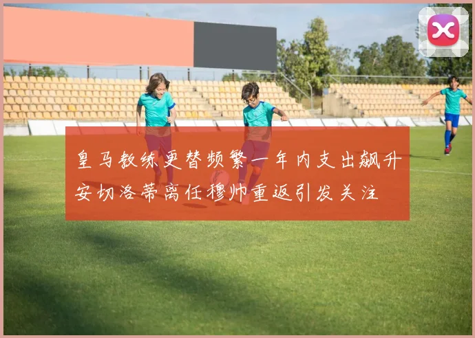皇马教练更替频繁一年内支出飙升安切洛蒂离任穆帅重返引发关注
