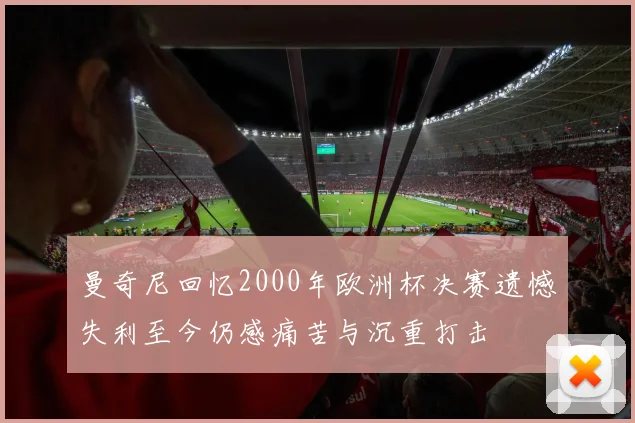 曼奇尼回忆2000年欧洲杯决赛遗憾失利至今仍感痛苦与沉重打击
