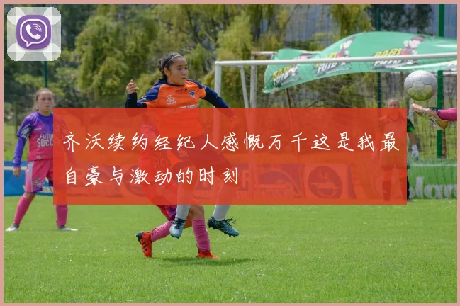 齐沃续约经纪人感慨万千这是我最自豪与激动的时刻