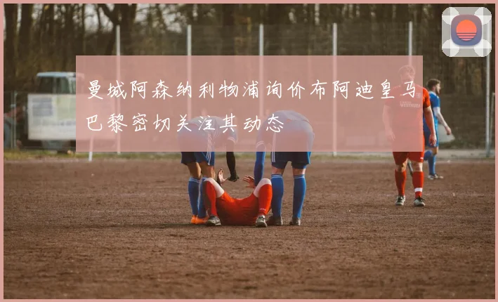 曼城阿森纳利物浦询价布阿迪皇马巴黎密切关注其动态