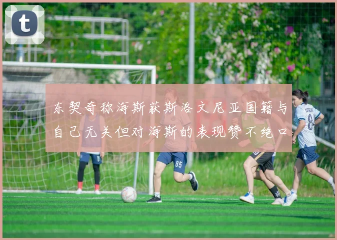 东契奇称海斯获斯洛文尼亚国籍与自己无关但对海斯的表现赞不绝口
