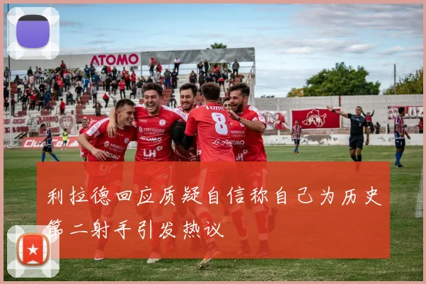 利拉德回应质疑自信称自己为历史第二射手引发热议