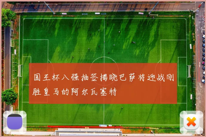 国王杯八强抽签揭晓巴萨将迎战刚胜皇马的阿尔瓦塞特