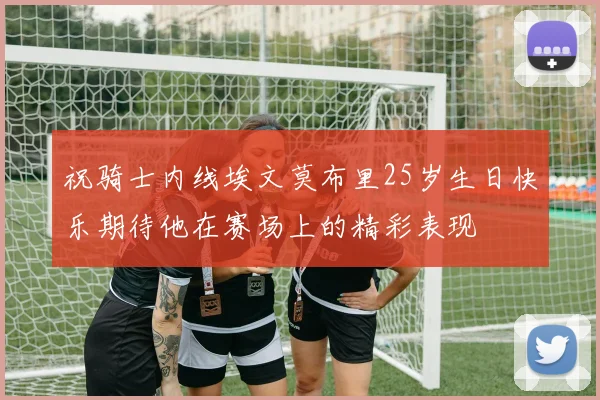 祝骑士内线埃文莫布里25岁生日快乐期待他在赛场上的精彩表现