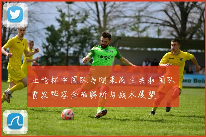 土伦杯中国队与刚果民主共和国队首发阵容全面解析与战术展望