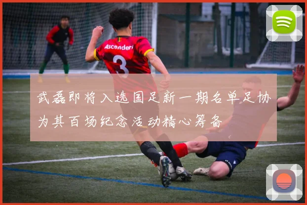 武磊即将入选国足新一期名单足协为其百场纪念活动精心筹备