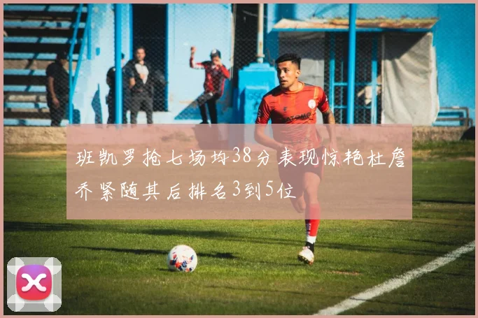 班凯罗抢七场均38分表现惊艳杜詹乔紧随其后排名3到5位