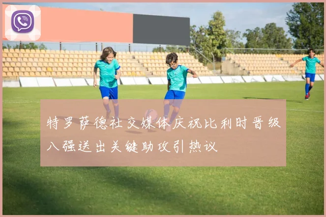 特罗萨德社交媒体庆祝比利时晋级八强送出关键助攻引热议