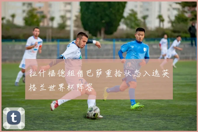 拉什福德租借巴萨重拾状态入选英格兰世界杯阵容