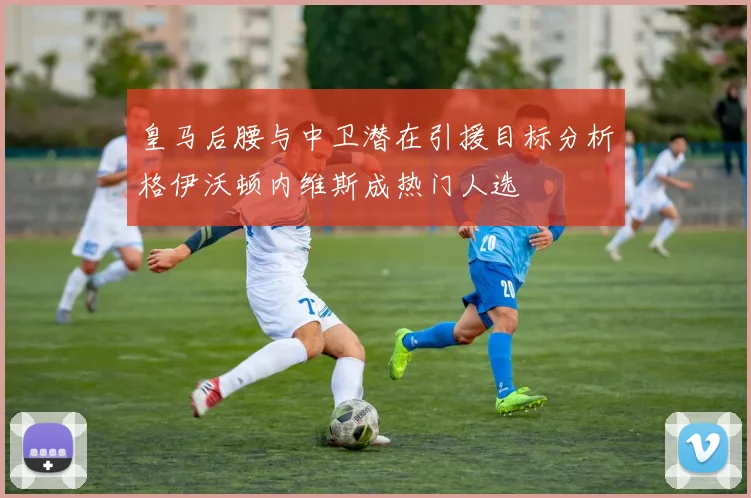 皇马后腰与中卫潜在引援目标分析格伊沃顿内维斯成热门人选