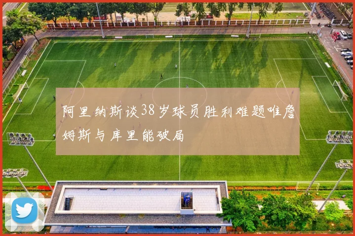 阿里纳斯谈38岁球员胜利难题唯詹姆斯与库里能破局