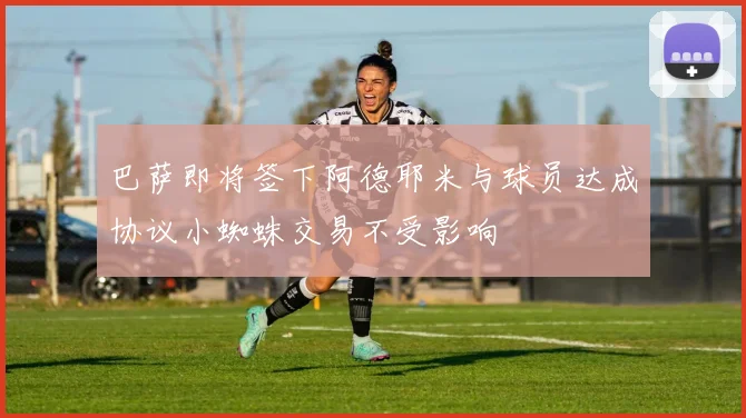巴萨即将签下阿德耶米与球员达成协议小蜘蛛交易不受影响