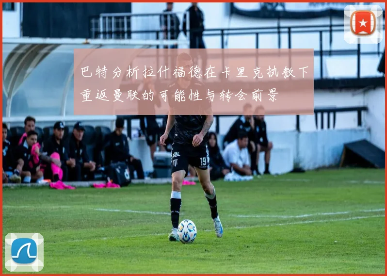 巴特分析拉什福德在卡里克执教下重返曼联的可能性与转会前景