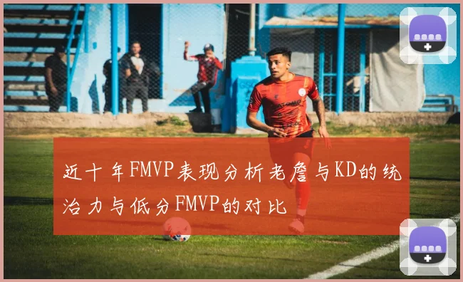近十年FMVP表现分析老詹与KD的统治力与低分FMVP的对比