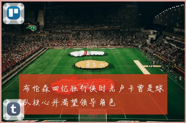 布伦森回忆独行侠时光卢卡曾是球队核心并渴望领导角色