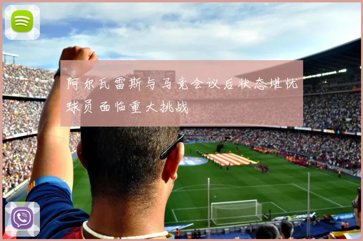 阿尔瓦雷斯与马竞会议后状态堪忧球员面临重大挑战