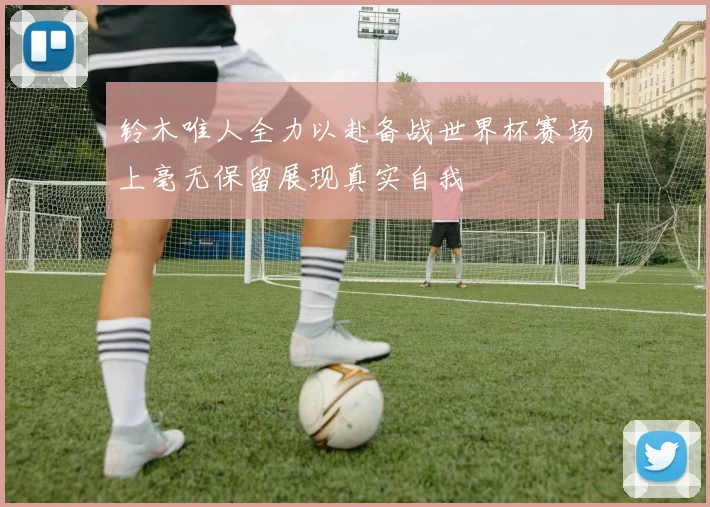 铃木唯人全力以赴备战世界杯赛场上毫无保留展现真实自我