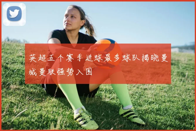 英超五个赛季进球最多球队揭晓曼城曼联强势入围