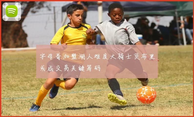字母哥加盟湖人难度大骑士莫布里或成交易关键筹码