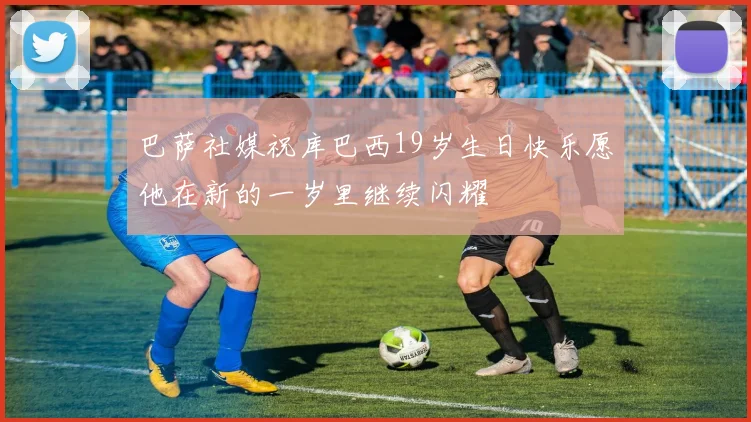 巴萨社媒祝库巴西19岁生日快乐愿他在新的一岁里继续闪耀