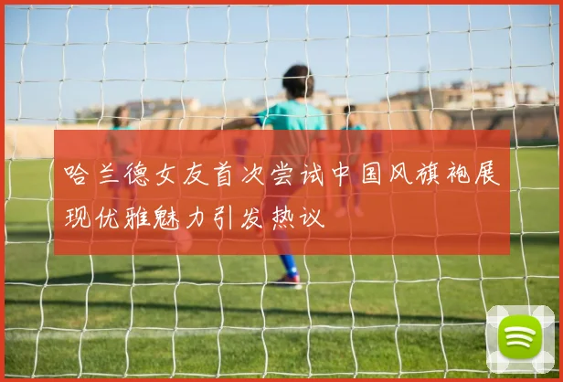 哈兰德女友首次尝试中国风旗袍展现优雅魅力引发热议