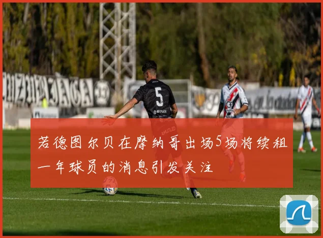 若德图尔贝在摩纳哥出场5场将续租一年球员的消息引发关注