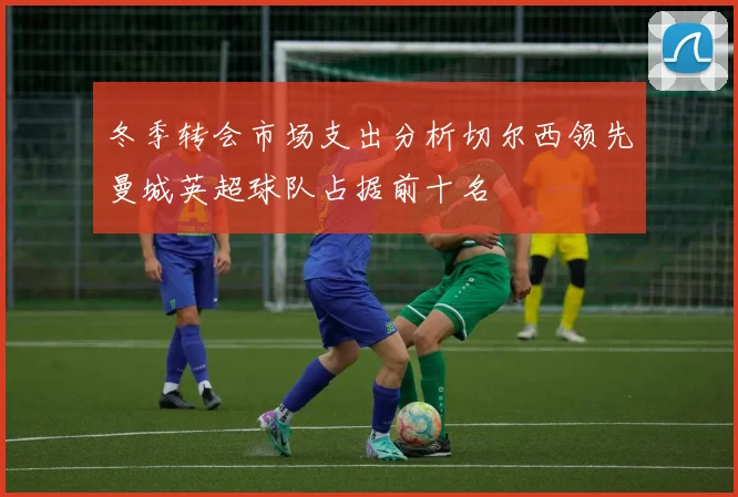 冬季转会市场支出分析切尔西领先曼城英超球队占据前十名